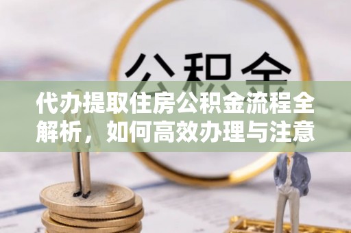 万全代办提取住房公积金流程全解析，如何高效办理与注意事项