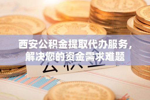 万全西安公积金提取代办服务，解决您的资金需求难题