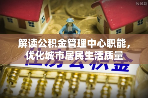万全解读公积金管理中心职能，优化城市居民生活质量