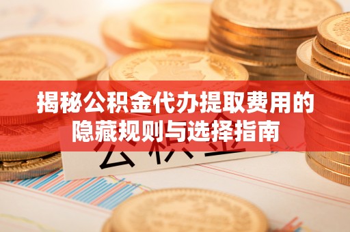 万全揭秘公积金代办提取费用的隐藏规则与选择指南